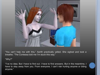 “You can’t help me with this,” Aerith practically yelled. She sighed and took a breathe. “The Contessa told me I’m stuck this way.”“Why?”“I’ve no idea. But I have to find out. I have to find answers. But in the meantime, I have to stay away from you. From everyone. I can’t risk hurting anyone or biting anyone.”