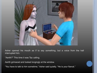Asher opened his mouth as if to say something, but a voice from the hall interrupted him.“Aerith?” This time it was Taz calling.Aerith grimaced and looked longingly at the window.“You have to talk to him sometime,” Asher said quietly. “He is your fiancé.”