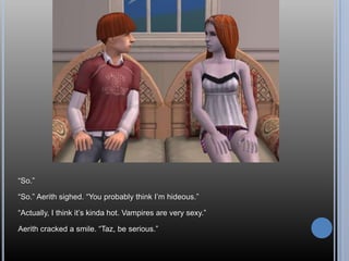 “So.”“So.” Aerith sighed. “You probably think I’m hideous.”“Actually, I think it’s kinda hot. Vampires are very sexy.”Aerith cracked a smile. “Taz, be serious.”