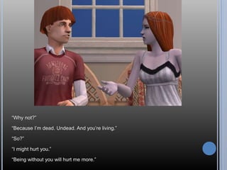 “Why not?”“Because I’m dead. Undead. And you’re living.”“So?”“I might hurt you.”“Being without you will hurt me more.”