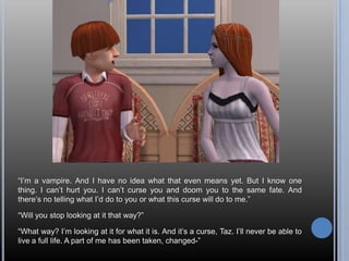 “I’m a vampire. And I have no idea what that even means yet. But I know one thing. I can’t hurt you. I can’t curse you and doom you to the same fate. And there’s no telling what I’d do to you or what this curse will do to me.”“Will you stop looking at it that way?”“What way? I’m looking at it for what it is. And it’s a curse, Taz. I’ll never be able to live a full life. A part of me has been taken, changed-”