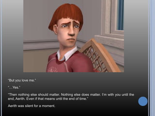 “But you love me.”“…Yes.”“Then nothing else should matter. Nothing else does matter. I’m with you until the end, Aerith. Even if that means until the end of time.”Aerith was silent for a moment.