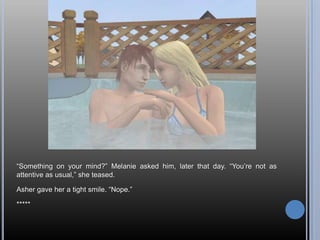 “Something on your mind?” Melanie asked him, later that day. “You’re not as attentive as usual,” she teased.Asher gave her a tight smile. “Nope.”*****