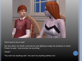 “We’ll have to be on hold.”Taz was silent, but Aerith could see he was fighting to keep his emotions in check. Finally, he said, “Just promise me one thing.”“What?”“You won’t do anything rash. You won’t do anything without me.”