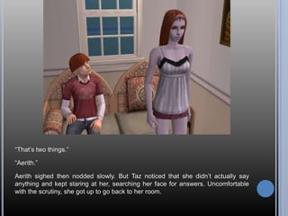 “That’s two things.”“Aerith.”Aerith sighed then nodded slowly. But Taz noticed that she didn’t actually say anything and kept staring at her, searching her face for answers. Uncomfortable with the scrutiny, she got up to go back to her room.