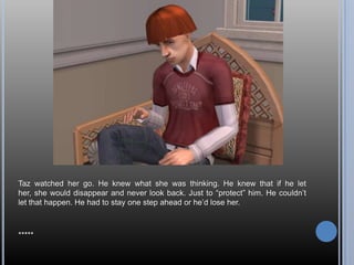 Taz watched her go. He knew what she was thinking. He knew that if he let her, she would disappear and never look back. Just to “protect” him. He couldn’t let that happen. He had to stay one step ahead or he’d lose her.*****