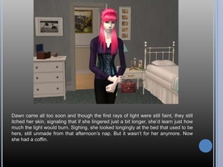 Dawn came all too soon and though the first rays of light were still faint, they still itched her skin, signaling that if she lingered just a bit longer, she’d learn just how much the light would burn. Sighing, she looked longingly at the bed that used to be hers, still unmade from that afternoon’s nap. But it wasn’t for her anymore. Now she had a coffin.