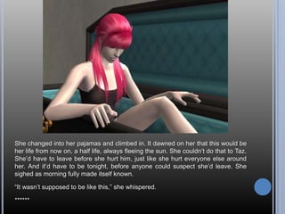 She changed into her pajamas and climbed in. It dawned on her that this would be her life from now on, a half life, always fleeing the sun. She couldn’t do that to Taz. She’d have to leave before she hurt him, just like she hurt everyone else around her. And it’d have to be tonight, before anyone could suspect she’d leave. She sighed as morning fully made itself known.“It wasn’t supposed to be like this,” she whispered.******