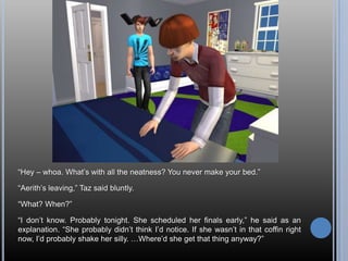 “Hey – whoa. What’s with all the neatness? You never make your bed.”“Aerith’s leaving,” Taz said bluntly.“What? When?”“I don’t know. Probably tonight. She scheduled her finals early,” he said as an explanation. “She probably didn’t think I’d notice. If she wasn’t in that coffin right now, I’d probably shake her silly. …Where’d she get that thing anyway?”