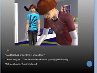 “Oh.”“Don’t feel bad or anything. I understand.”“I know, I’m just…. Your family has a habit of pushing people away.”“Tell me about it,” Asher muttered.