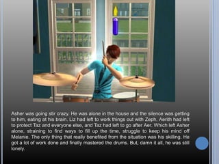 Asher was going stir crazy. He was alone in the house and the silence was getting to him, eating at his brain. Liz had left to work things out with Zeph, Aerith had left to protect Taz and everyone else, and Taz had left to go after Aer. Which left Asher alone, straining to find ways to fill up the time, struggle to keep his mind off Melanie. The only thing that really benefited from the situation was his skilling. He got a lot of work done and finally mastered the drums. But, damn it all, he was still lonely.