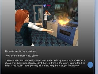 Elizabeth was having a bad day.“How did this happen?” Taz yelled.“I don’t know!” And she really didn’t. She knew perfectly well how to make pork chops and she’d been standing right there in front of the oven, waiting for it to finish – she couldn’t have possibly left it in too long. But it caught fire anyway.