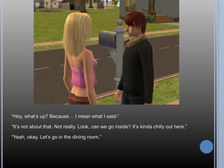 “Hey, what’s up? Because… I mean what I said-”“It’s not about that. Not really. Look, can we go inside? It’s kinda chilly out here.”“Yeah, okay. Let’s go in the dining room.”