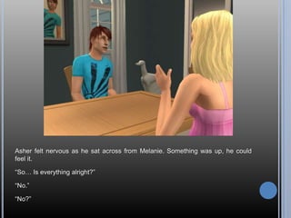 Asher felt nervous as he sat across from Melanie. Something was up, he could feel it.“So… Is everything alright?”“No.”“No?”