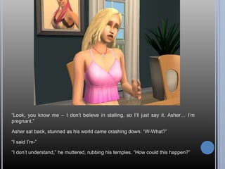 “Look, you know me – I don’t believe in stalling, so I’ll just say it. Asher… I’m pregnant.”Asher sat back, stunned as his world came crashing down. “W-What?”“I said I’m-”“I don’t understand,” he muttered, rubbing his temples. “How could this happen?”