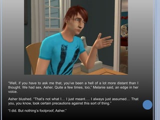 “Well, if you have to ask me that, you’ve been a hell of a lot more distant than I thought. We had sex, Asher. Quite a few times, too,” Melanie said, an edge in her voice.Asher blushed. “That’s not what I… I just meant…. I always just assumed… That you, you know, took certain precautions against this sort of thing.”“I did. But nothing’s foolproof, Asher.”