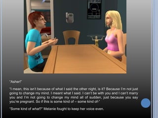 “Asher!”“I mean, this isn’t because of what I said the other night, is it? Because I’m not just going to change my mind. I meant what I said. I can’t be with you and I can’t marry you and I’m not going to change my mind all of sudden, just because you say you’re pregnant. So if this is some kind of – some kind of-”“Some kind of what?” Melanie fought to keep her voice even.
