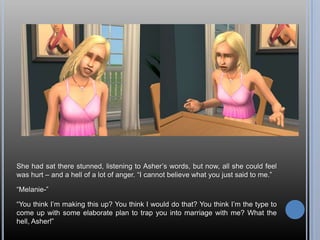 She had sat there stunned, listening to Asher’s words, but now, all she could feel was hurt – and a hell of a lot of anger. “I cannot believe what you just said to me.”“Melanie-”“You think I’m making this up? You think I would do that? You think I’m the type to come up with some elaborate plan to trap you into marriage with me? What the hell, Asher!”
