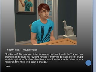 “I’m sorry! I just – I’m just shocked-”“And I’m not? Did you even think for one second how I might feel? About how crushed I am because my boyfriend refuses to marry me because of some stupid vendetta against his family or about how scared I am because I’m about to be a mother and my whole life’s about to change?”“Mel-”