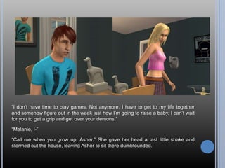 “I don’t have time to play games. Not anymore. I have to get to my life together and somehow figure out in the week just how I’m going to raise a baby. I can’t wait for you to get a grip and get over your demons.”“Melanie, I-”“Call me when you grow up, Asher.” She gave her head a last little shake and stormed out the house, leaving Asher to sit there dumbfounded.