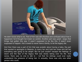 He didn’t know what to do. Part of him was still shocked and confused about how it happened; he’d thought he’d been so careful. Another part was upset - angry that things had gotten this way. It wasn’t supposed to be like this. It wasn’t even supposed to happen. He’d vowed to never have a family, to let the legacy die.And then there was a part of him that was ecstatic about having a baby, the part that wanted to apologize to Melanie, to marry her and hold her close and tell her everything was going to be alright. But he just couldn’t escape the feelings of doom and the fear of the legacy that was slowly taking over his life. And worse, there was no one to talk to – not that his siblings could ever really understand the pressure of being heir. In actuality, there was only one other person who could.