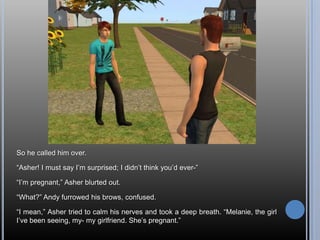 So he called him over.“Asher! I must say I’m surprised; I didn’t think you’d ever-”“I’m pregnant,” Asher blurted out.“What?” Andy furrowed his brows, confused.“I mean,” Asher tried to calm his nerves and took a deep breath. “Melanie, the girl I’ve been seeing, my- my girlfriend. She’s pregnant.”