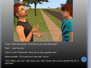 “I see,” Andy said quietly. “And how do you feel about that?”“Dad… I can’t do this.”“Can’t or won’t? Because I think you’re very capable, Ash.”Asher scowled. “Of course you’d say that. You’re-”“Your father, yes, but I also know you. And I know that you’ve wanted this for a long time.”