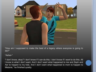 “How am I supposed to make the best of a legacy where everyone is going to die?”“Asher-”“I don’t know, okay? I don’t know if I can do this. I don’t know if I want to do this. All I know is what I don’t want. And I don’t want what happened to me and Zeph and Aer to happen to my kids. And I don’t want what happened to mom to happen to Melanie,” he finished quietly.