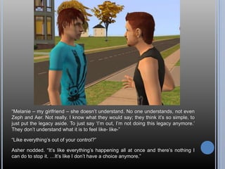 “Melanie – my girlfriend – she doesn’t understand. No one understands, not even Zeph and Aer. Not really. I know what they would say; they think it’s so simple, to just put the legacy aside. To just say ‘I’m out, I’m not doing this legacy anymore.’ They don’t understand what it is to feel like- like-”“Like everything’s out of your control?”Asher nodded. “It’s like everything’s happening all at once and there’s nothing I can do to stop it. …It’s like I don’t have a choice anymore.”