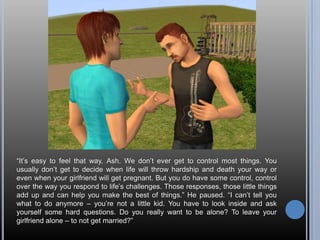 “It’s easy to feel that way, Ash. We don’t ever get to control most things. You usually don’t get to decide when life will throw hardship and death your way or even when your girlfriend will get pregnant. But you do have some control, control over the way you respond to life’s challenges. Those responses, those little things add up and can help you make the best of things.” He paused. “I can’t tell you what to do anymore – you’re not a little kid. You have to look inside and ask yourself some hard questions. Do you really want to be alone? To leave your girlfriend alone – to not get married?”