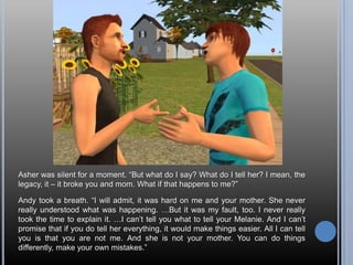 Asher was silent for a moment. “But what do I say? What do I tell her? I mean, the legacy, it – it broke you and mom. What if that happens to me?”Andy took a breath. “I will admit, it was hard on me and your mother. She never really understood what was happening. …But it was my fault, too. I never really took the time to explain it. …I can’t tell you what to tell your Melanie. And I can’t promise that if you do tell her everything, it would make things easier. All I can tell you is that you are not me. And she is not your mother. You can do things differently, make your own mistakes.”