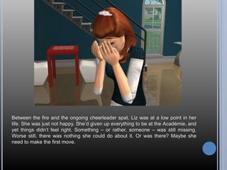 Between the fire and the ongoing cheerleader spat, Liz was at a low point in her life. She was just not happy. She’d given up everything to be at the Académie, and yet things didn’t feel right. Something – or rather, someone – was still missing. Worse still, there was nothing she could do about it. Or was there? Maybe she need to make the first move.