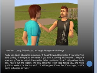“How did- …Why. Why did you let us go through the challenge?”Andy was taken aback for a moment. “I thought it would be better if you knew,” he said quietly. “I thought it’d be better if you saw it coming. But maybe… Maybe I was wrong.”Asher looked down as his father continued. “I can’t tell you how to do this, how to run the legacy. The only thing that I can keep telling you, and hope you’ll understand, is that this stuff… It will happen. It’s not fair, it’s not right, but it’s going to happen anyway.”
