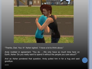 “Thanks, Dad. You- It-” Asher sighed. “I have a lot to think about.”Andy nodded in agreement. “You do. …We only have so much time here on Earth, Asher. Do you really want to spend it without the people you care about?”And as Asher pondered that question, Andy pulled him in for a hug and said goodbye.*****