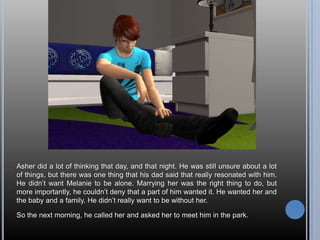 Asher did a lot of thinking that day, and that night. He was still unsure about a lot of things, but there was one thing that his dad said that really resonated with him. He didn’t want Melanie to be alone. Marrying her was the right thing to do, but more importantly, he couldn’t deny that a part of him wanted it. He wanted her and the baby and a family. He didn’t really want to be without her.So the next morning, he called her and asked her to meet him in the park.