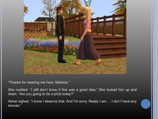 “Thanks for meeting me here, Melanie.”She nodded. “I still don’t know if this was a good idea.” She looked him up and down. “Are you going to be a prick today?”Asher sighed. “I know I deserve that. And I’m sorry. Really I am. …I don’t have any excuse.”