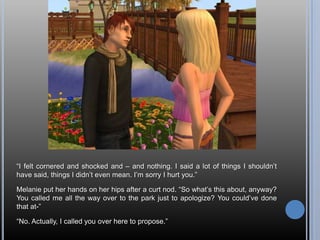 “I felt cornered and shocked and – and nothing. I said a lot of things I shouldn’t have said, things I didn’t even mean. I’m sorry I hurt you.”Melanie put her hands on her hips after a curt nod. “So what’s this about, anyway? You called me all the way over to the park just to apologize? You could’ve done that at-”“No. Actually, I called you over here to propose.”