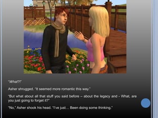 “What?!”Asher shrugged. “It seemed more romantic this way.”“But what about all that stuff you said before – about the legacy and - What, are you just going to forget it?”“No,” Asher shook his head. “I’ve just… Been doing some thinking.”