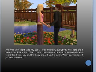 “And you were right. And my dad… Well, basically, everybody was right and I realized that I can’t live in fear. I can’t- I don’t want to be without you Melanie. And I want this. I want you and this baby and… I want a family. With you. That is… If you’ll still have me.”