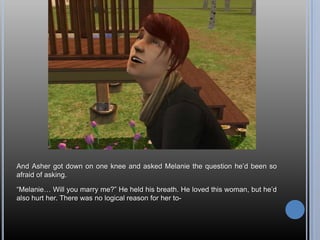 And Asher got down on one knee and asked Melanie the question he’d been so afraid of asking.“Melanie… Will you marry me?” He held his breath. He loved this woman, but he’d also hurt her. There was no logical reason for her to-