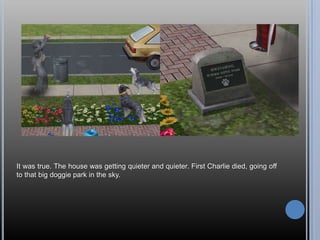 It was true. The house was getting quieter and quieter. First Charlie died, going off to that big doggie park in the sky.