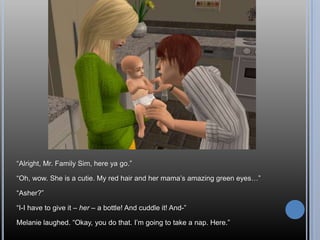 “Alright, Mr. Family Sim, here ya go.”“Oh, wow. She is a cutie. My red hair and her mama’s amazing green eyes…”“Asher?”“I-I have to give it – her – abottle! And cuddle it! And-”Melanie laughed. “Okay, you do that. I’m going to take a nap. Here.”