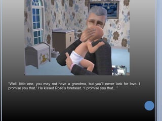 “Well, little one, you may not have a grandma, but you’ll never lack for love. I promise you that.” He kissed Rose’s forehead. “I promise you that…”