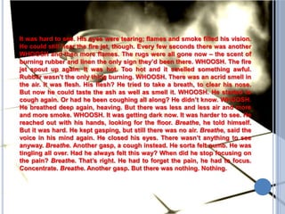 It was hard to see. His eyes were tearing; flames and smoke filled his vision. He could still hear the fire jet, though. Every few seconds there was another WHOOSH and then more flames. The rugs were all gone now – the scent of burning rubber and linen the only sign they’d been there. WHOOSH. The fire jet spout up again. It was hot. Too hot and it smelled something awful. Rubber wasn’t the only thing burning. WHOOSH. There was an acrid smell in the air. It was flesh. His flesh? He tried to take a breath, to clear his nose. But now he could taste the ash as well as smell it. WHOOSH. He started to cough again. Or had he been coughing all along? He didn’t know. WHOOSH. He breathed deep again, heaving. But there was less and less air and more and more smoke. WHOOSH. It was getting dark now. It was harder to see. He reached out with his hands, looking for the floor. Breathe, he told himself. But it was hard. He kept gasping, but still there was no air. Breathe, said the voice in his mind again. He closed his eyes. There wasn’t anything to see anyway. Breathe. Another gasp, a cough instead. He sorta felt numb. He was tingling all over. Had he always felt this way? When did he stop focusing on the pain? Breathe. That’s right. He had to forget the pain, he had to focus. Concentrate. Breathe. Another gasp. But there was nothing. Nothing.
