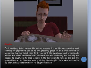 Breathe.Zeph suddenly jolted awake. He sat up, gasping for air. He was sweating and shaking. He gripped the bed as he took great big gasps for air. It took a minute to remember that he didn’t need to try so hard. He swallowed and immediately tensed. His mouth tasted like ash. His nose told him something was burning. He needed to cough, but he tried to resist it. He didn’t want to wake up Liz. Liz. He glanced beside him. She was already stirring. He untangled the sheets and tried to lay back. Relax, he told himself. He coughed instead.