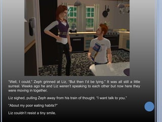 “Well, I could,” Zeph grinned at Liz, “But then I’d be lying.” It was all still a little surreal. Weeks ago he and Liz weren’t speaking to each other but now here they were moving in together.Liz sighed, pulling Zeph away from his train of thought. “I want talk to you.”“About my poor eating habits?”Liz couldn’t resist a tiny smile.