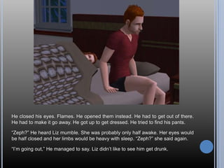 He closed his eyes. Flames. He opened them instead. He had to get out of there. He had to make it go away. He got up to get dressed. He tried to find his pants.“Zeph?” He heard Liz mumble. She was probably only half awake. Her eyes would be half closed and her limbs would be heavy with sleep. “Zeph?” she said again.“I’m going out,” He managed to say. Liz didn’t like to see him get drunk.