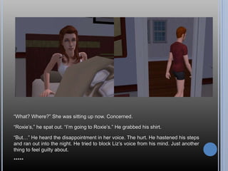 “What? Where?” She was sitting up now. Concerned.“Roxie’s,” he spat out. “I’m going to Roxie’s.” He grabbed his shirt.“But…” He heard the disappointment in her voice. The hurt. He hastened his steps and ran out into the night. He tried to block Liz’s voice from his mind. Just another thing to feel guilty about.*****