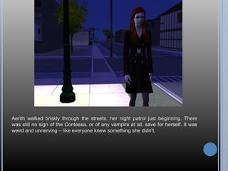 Aerith walked briskly through the streets, her night patrol just beginning. There was still no sign of the Contessa, or of any vampire at all, save for herself. It was weird and unnerving – like everyone knew something she didn’t.