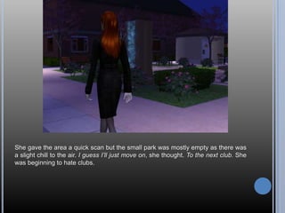 She gave the area a quick scan but the small park was mostly empty as there was a slight chill to the air. I guess I’ll just move on, she thought. To the next club. She was beginning to hate clubs.
